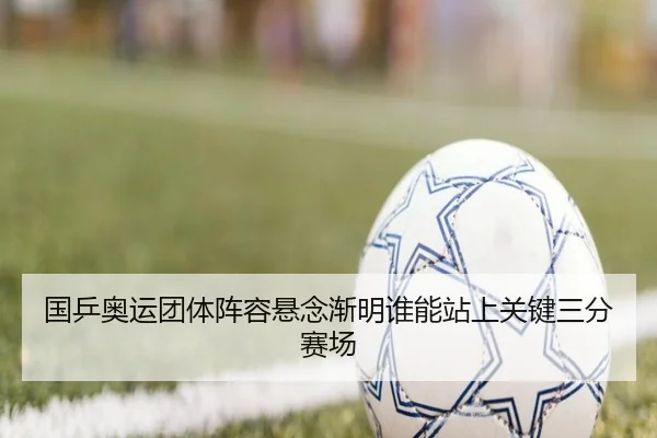 国乒奥运团体阵容悬念渐明谁能站上关键三分赛场